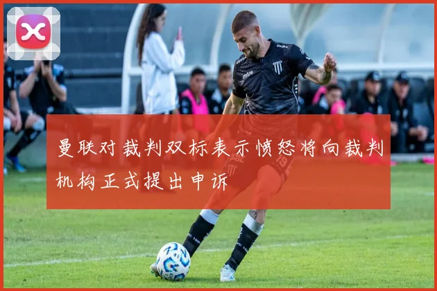 曼联对裁判双标表示愤怒将向裁判机构正式提出申诉