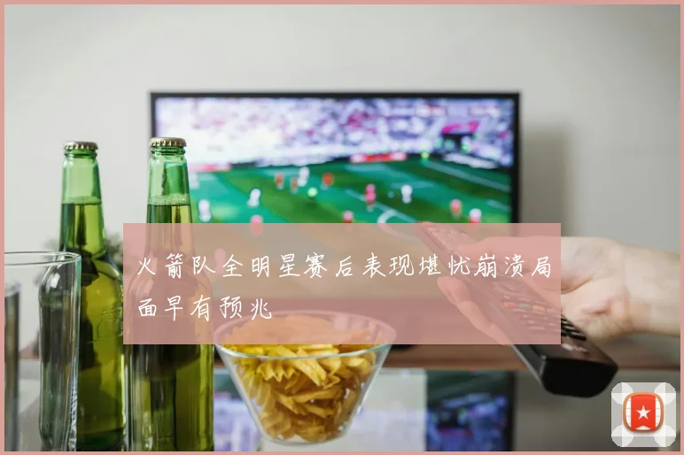火箭队全明星赛后表现堪忧崩溃局面早有预兆