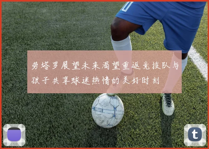 劳塔罗展望未来渴望重返竞技队与孩子共享球迷热情的美好时刻