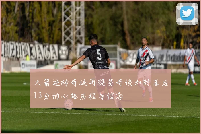 火箭逆转奇迹再现芬奇谈加时落后13分的心路历程与信念