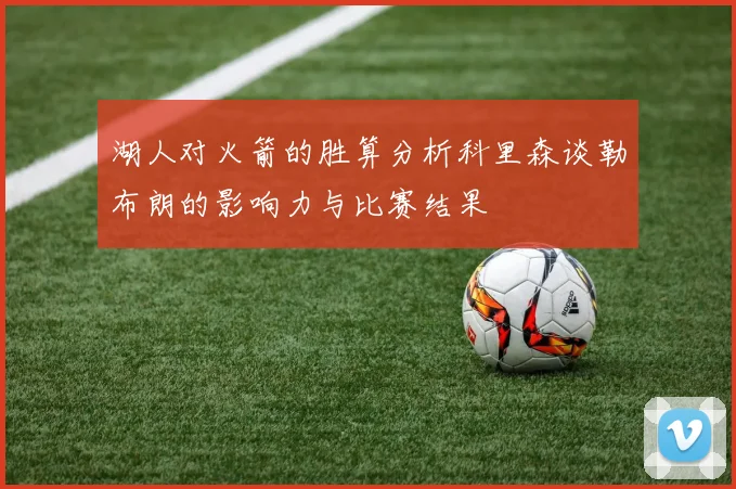 湖人对火箭的胜算分析科里森谈勒布朗的影响力与比赛结果