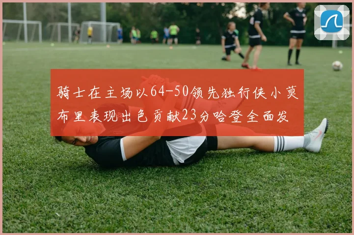 骑士在主场以64-50领先独行侠小莫布里表现出色贡献23分哈登全面发挥助攻6次