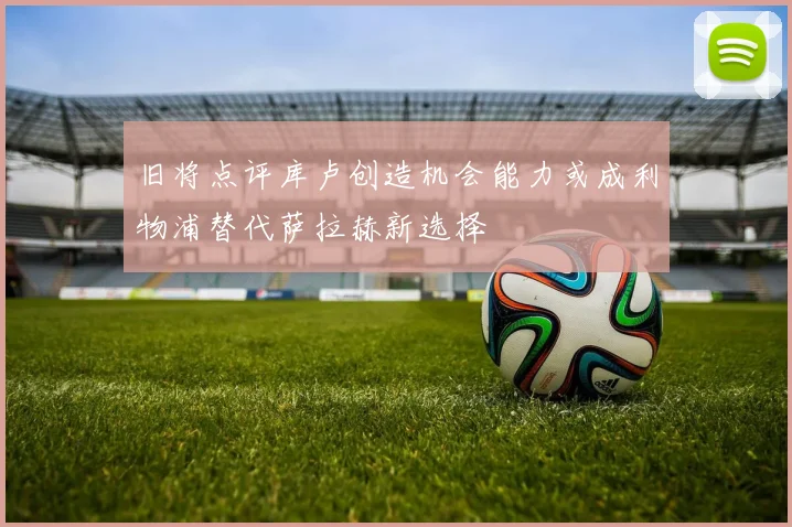 旧将点评库卢创造机会能力或成利物浦替代萨拉赫新选择