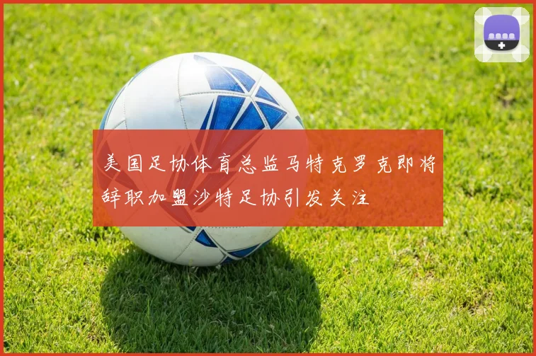 美国足协体育总监马特克罗克即将辞职加盟沙特足协引发关注