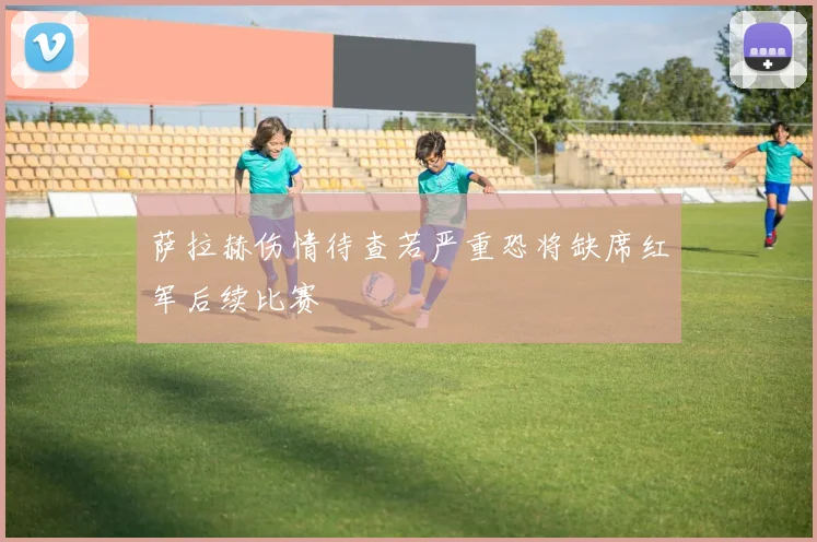 萨拉赫伤情待查若严重恐将缺席红军后续比赛