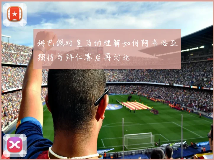 姆巴佩对皇马的理解如何阿韦洛亚期待与拜仁赛后再讨论